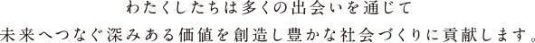 わたくしたちは多くの出会いを通じて未来へつなぐ深みある価値を創造し豊かな社会づくりに貢献します。