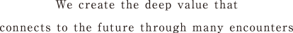 We create the deep value that connects to the future through many encounters
