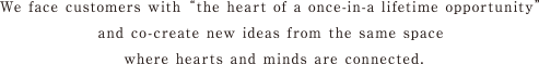 We face customers with “the heart of a once in -a lifetime opportunity” and co-create new ideas from the same space where hearts and hears are connected.