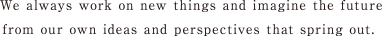 We always work on new things and imagine the future from our own ideas and perspectives that spring out.