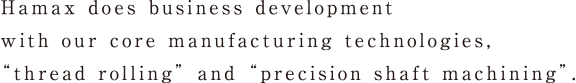 Hamax does business develop with our core manufacturing technologies, “thread rolling” and “precision shaft machining”.