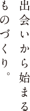 出会いから始まるものづくり。