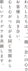 わたしたちは、どんな些細なことでも全力で対応する“こころ”を持っています。お客様と心と心をつなぎ、同じ空間からアイデアを共創します。