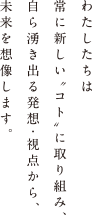 わたしたちは常に新しい“こと”に取り組み、自ら湧き出る発想・視点から、未来を想像します。ハマックスは、心を豊かにする感性を大切にしています。